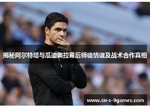 揭秘阿尔特塔与瓜迪奥拉幕后师徒情谊及战术合作真相