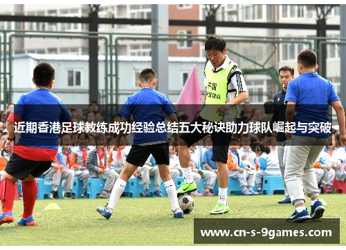 近期香港足球教练成功经验总结五大秘诀助力球队崛起与突破 近期香港足球教练成功经验总结五大秘诀助力球队崛起与突破