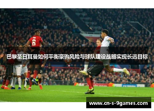 巴黎圣日耳曼如何平衡豪购风险与球队建设战略实现长远目标 巴黎圣日耳曼如何平衡豪购风险与球队建设战略实现长远目标