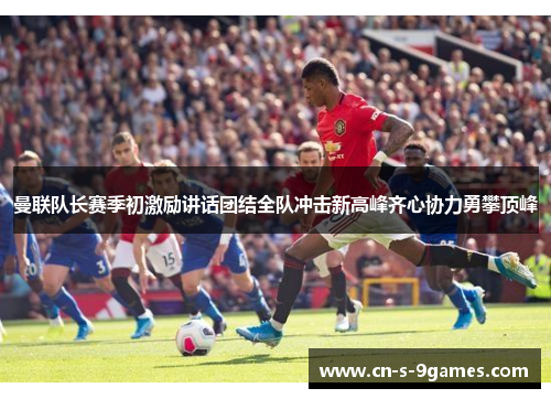 曼联队长赛季初激励讲话团结全队冲击新高峰齐心协力勇攀顶峰 曼联队长赛季初激励讲话团结全队冲击新高峰齐心协力勇攀顶峰