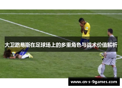 大卫路易斯在足球场上的多重角色与战术价值解析 大卫路易斯在足球场上的多重角色与战术价值解析