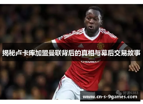 揭秘卢卡库加盟曼联背后的真相与幕后交易故事 揭秘卢卡库加盟曼联背后的真相与幕后交易故事