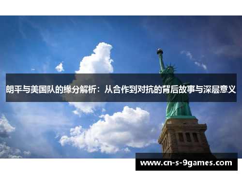 朗平与美国队的缘分解析：从合作到对抗的背后故事与深层意义