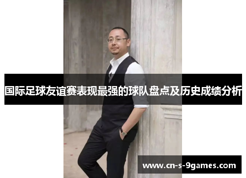 国际足球友谊赛表现最强的球队盘点及历史成绩分析 国际足球友谊赛表现最强的球队盘点及历史成绩分析