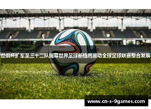 世俱杯扩军至三十二队揭幕世界足球新格局推动全球足球联赛整合发展 世俱杯扩军至三十二队揭幕世界足球新格局推动全球足球联赛整合发展