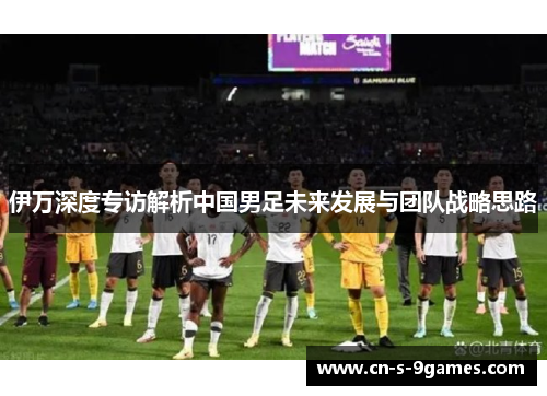 伊万深度专访解析中国男足未来发展与团队战略思路 伊万深度专访解析中国男足未来发展与团队战略思路
